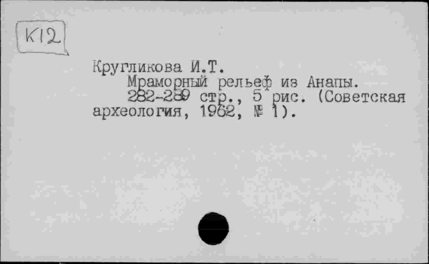 ﻿----—h.
Кругликова И.T.
Мраморный рельеф из Анапы.
282-2d9 стр., ö рис. (Советская археология, 1962, Si).